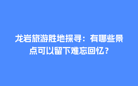 龙岩旅游胜地探寻：有哪些景点可以留下难忘回忆？