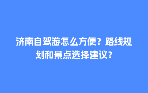 济南自驾游怎么方便？路线规划和景点选择建议？