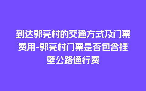 到达郭亮村的交通方式及门票费用-郭亮村门票是否包含挂壁公路通行费