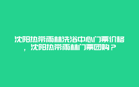 沈阳热带雨林洗浴中心门票价格，沈阳热带雨林门票团购？