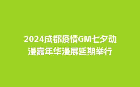 2024成都疫情GM七夕动漫嘉年华漫展延期举行