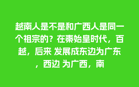 越南人是不是和广西人是同一个祖宗的？在秦始皇时代，百越，后来 发展成东边为广东，西边 为广西，南