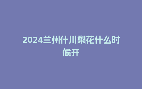 2024兰州什川梨花什么时候开