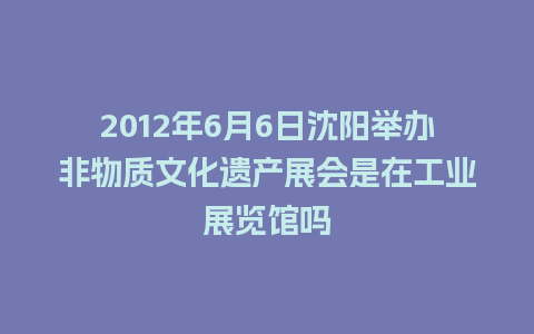 2012年6月6日沈阳举办非物质文化遗产展会是在工业展览馆吗