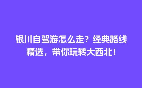 银川自驾游怎么走？经典路线精选，带你玩转大西北！