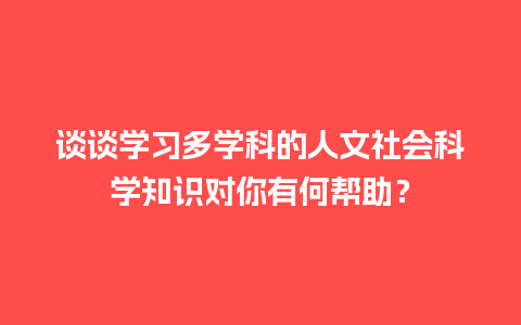 谈谈学习多学科的人文社会科学知识对你有何帮助？