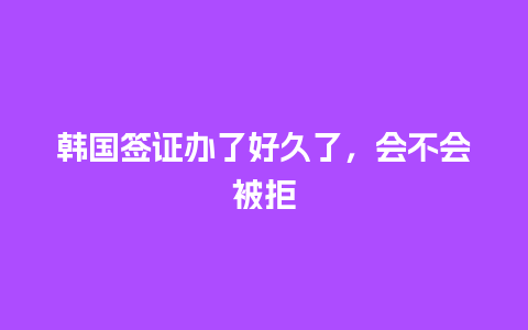 韩国签证办了好久了，会不会被拒