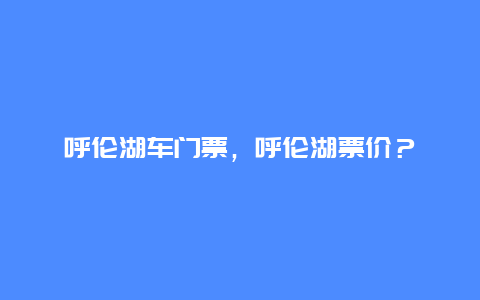 呼伦湖车门票，呼伦湖票价？