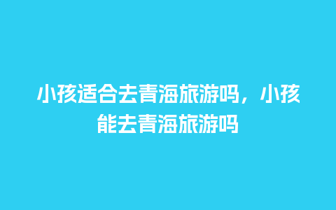 小孩适合去青海旅游吗，小孩能去青海旅游吗