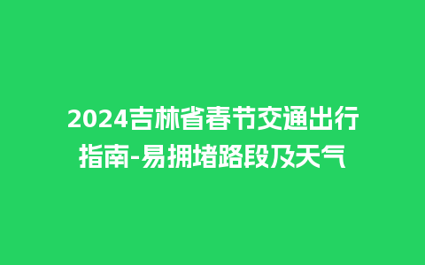 2024吉林省春节交通出行指南-易拥堵路段及天气