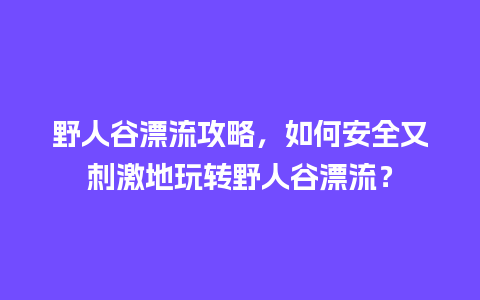 野人谷漂流攻略，如何安全又刺激地玩转野人谷漂流？