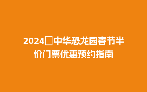 2024​中华恐龙园春节半价门票优惠预约指南