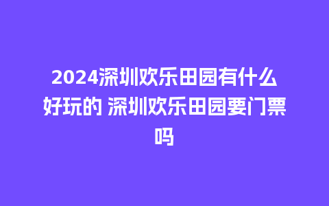 2024深圳欢乐田园有什么好玩的 深圳欢乐田园要门票吗