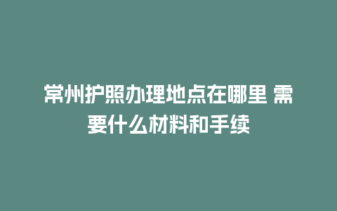 常州护照办理地点在哪里 需要什么材料和手续