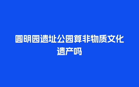 圆明园遗址公园算非物质文化遗产吗