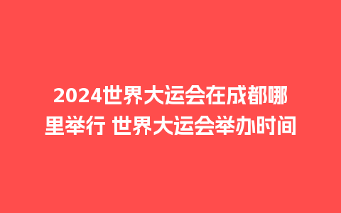 2024世界大运会在成都哪里举行 世界大运会举办时间