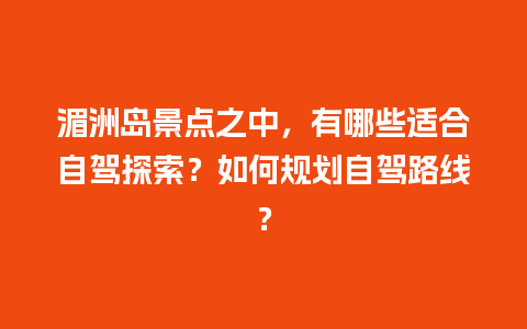 湄洲岛景点之中，有哪些适合自驾探索？如何规划自驾路线？