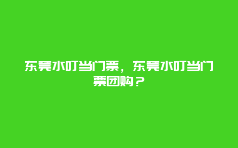 东莞水叮当门票，东莞水叮当门票团购？