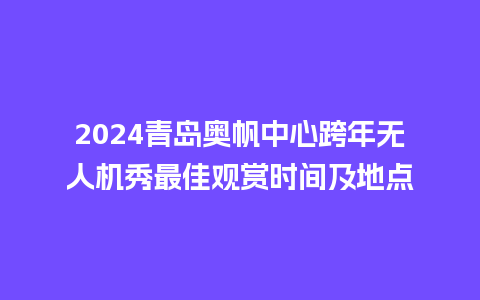 2024青岛奥帆中心跨年无人机秀最佳观赏时间及地点