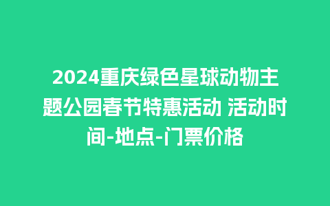 2024重庆绿色星球动物主题公园春节特惠活动 活动时间-地点-门票价格