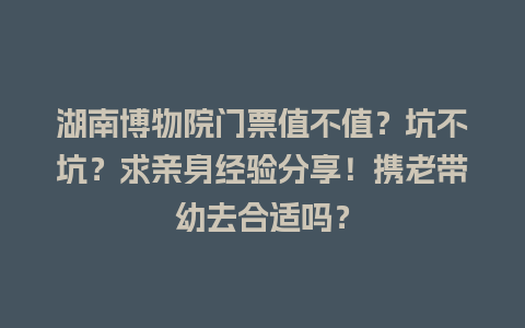 湖南博物院门票值不值？坑不坑？求亲身经验分享！携老带幼去合适吗？