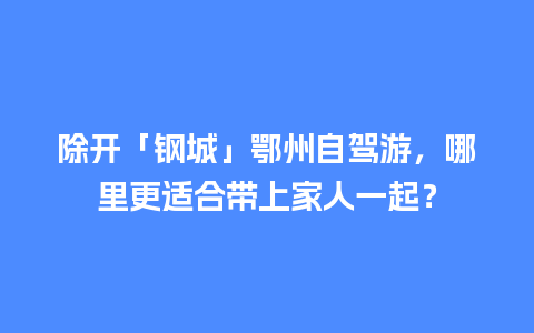 除开「钢城」鄂州自驾游，哪里更适合带上家人一起？