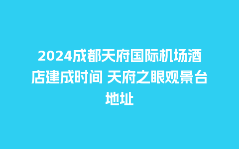 2024成都天府国际机场酒店建成时间 天府之眼观景台地址