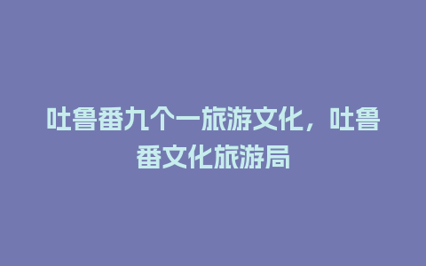 吐鲁番九个一旅游文化，吐鲁番文化旅游局