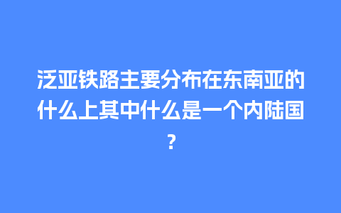 泛亚铁路主要分布在东南亚的什么上其中什么是一个内陆国？