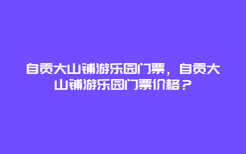 自贡大山铺游乐园门票，自贡大山铺游乐园门票价格？