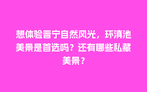 想体验晋宁自然风光，环滇池美景是首选吗？还有哪些私藏美景？