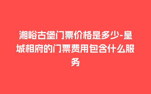 湘峪古堡门票价格是多少-皇城相府的门票费用包含什么服务