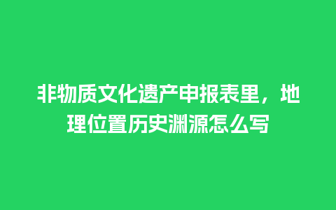 非物质文化遗产申报表里，地理位置历史渊源怎么写