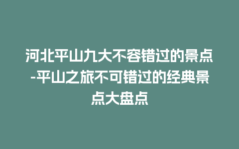 河北平山九大不容错过的景点-平山之旅不可错过的经典景点大盘点