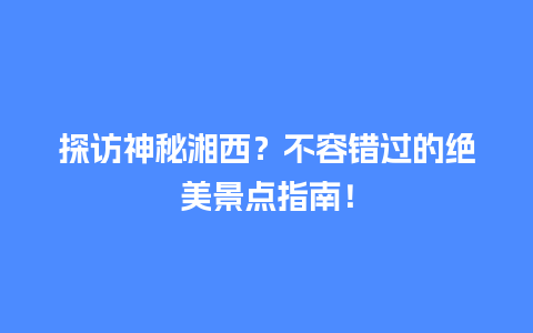 探访神秘湘西？不容错过的绝美景点指南！