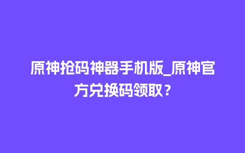 原神抢码神器手机版_原神官方兑换码领取？