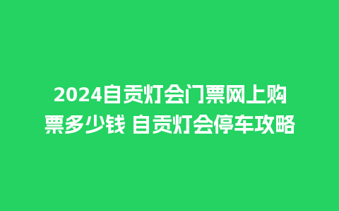 2024自贡灯会门票网上购票多少钱 自贡灯会停车攻略