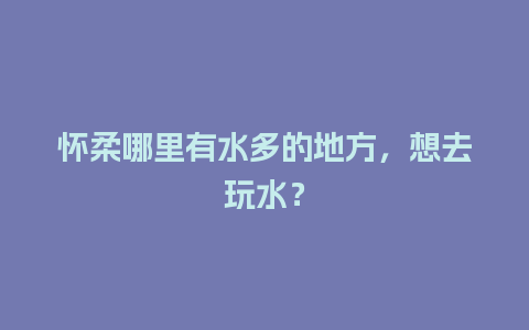 怀柔哪里有水多的地方，想去玩水？