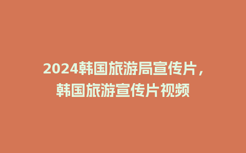 2024韩国旅游局宣传片，韩国旅游宣传片视频