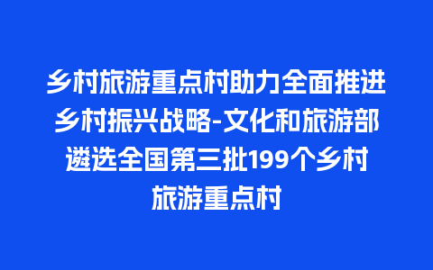 乡村旅游重点村助力全面推进乡村振兴战略-文化和旅游部遴选全国第三批199个乡村旅游重点村