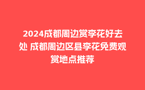 2024成都周边赏李花好去处 成都周边区县李花免费观赏地点推荐