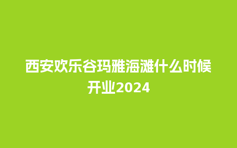 西安欢乐谷玛雅海滩什么时候开业2024