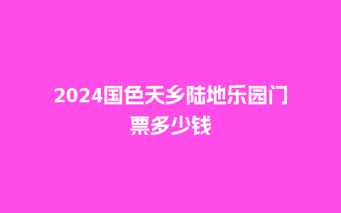 2024国色天乡陆地乐园门票多少钱