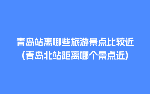 青岛站离哪些旅游景点比较近(青岛北站距离哪个景点近)