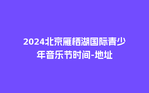 2024北京雁栖湖国际青少年音乐节时间-地址