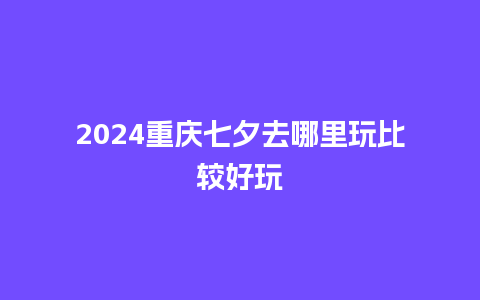 2024重庆七夕去哪里玩比较好玩