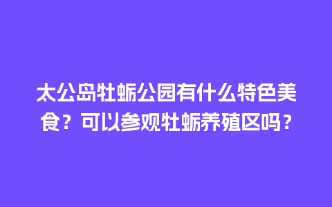 太公岛牡蛎公园有什么特色美食？可以参观牡蛎养殖区吗？