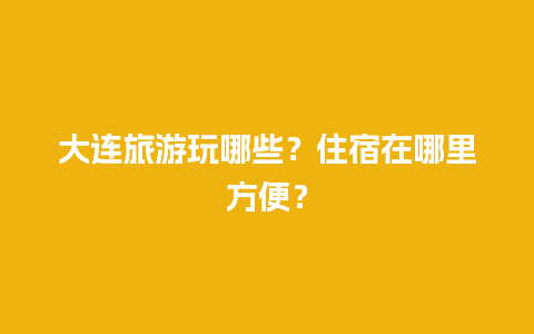 大连旅游玩哪些？住宿在哪里方便？