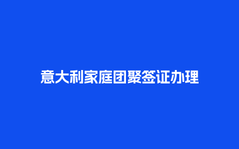 意大利家庭团聚签证办理