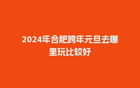 2024年合肥跨年元旦去哪里玩比较好